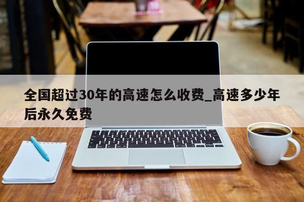 全国超过30年的高速怎么收费_高速多少年后永久免费