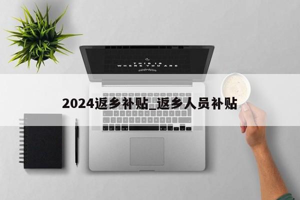 2024返乡补贴_返乡人员补贴