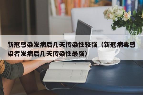 新冠感染发病后几天传染性较强（新冠病毒感染者发病后几天传染性最强）