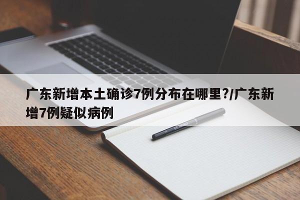 广东新增本土确诊7例分布在哪里?/广东新增7例疑似病例