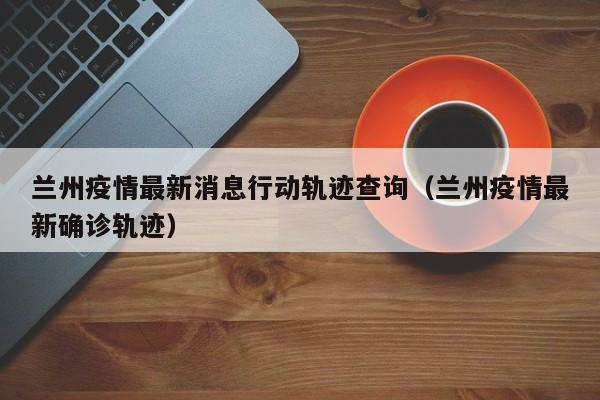 兰州疫情最新消息行动轨迹查询（兰州疫情最新确诊轨迹）