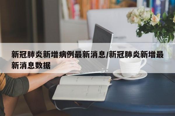 新冠肺炎新增病例最新消息/新冠肺炎新增最新消息数据