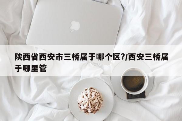 陕西省西安市三桥属于哪个区?/西安三桥属于哪里管