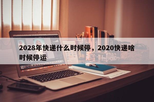 2028年快递什么时候停，2020快递啥时候停运