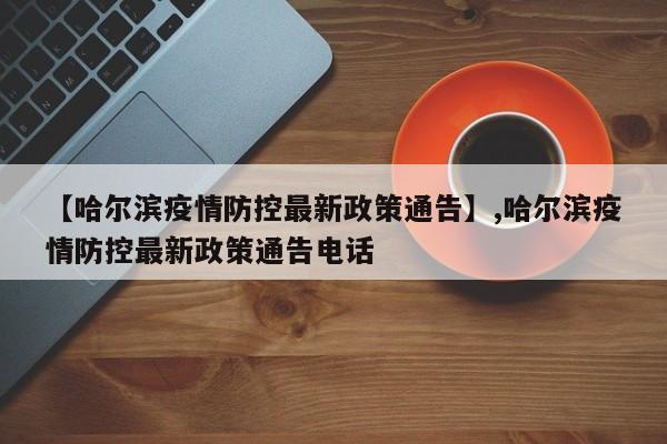 【哈尔滨疫情防控最新政策通告】,哈尔滨疫情防控最新政策通告电话