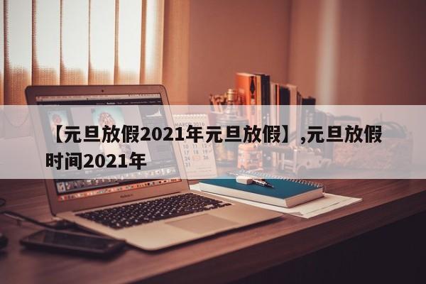 【元旦放假2021年元旦放假】,元旦放假时间2021年