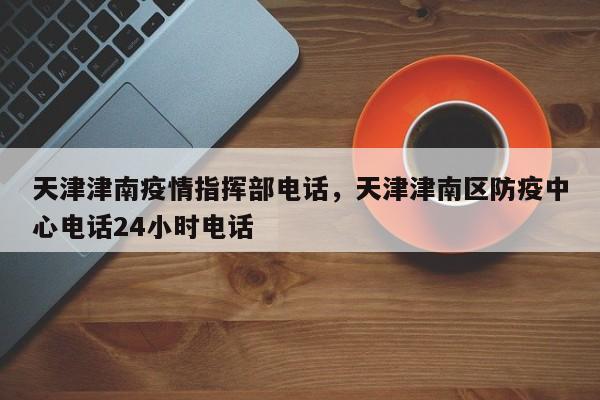天津津南疫情指挥部电话，天津津南区防疫中心电话24小时电话