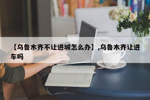 【乌鲁木齐不让进城怎么办】,乌鲁木齐让进车吗