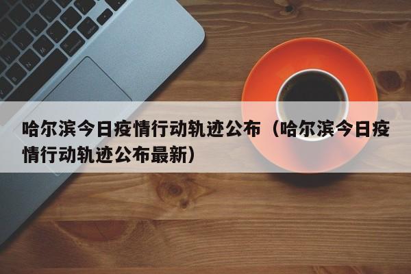 哈尔滨今日疫情行动轨迹公布（哈尔滨今日疫情行动轨迹公布最新）