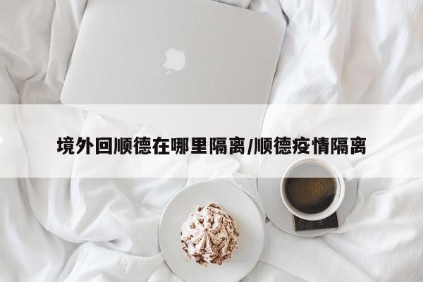 境外回顺德在哪里隔离/顺德疫情隔离