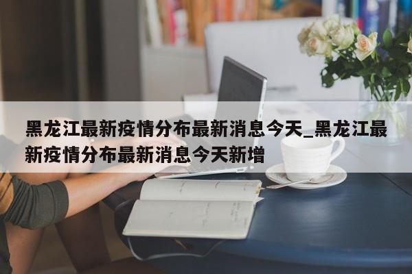 黑龙江最新疫情分布最新消息今天_黑龙江最新疫情分布最新消息今天新增