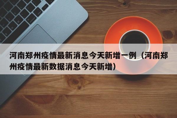 河南郑州疫情最新消息今天新增一例（河南郑州疫情最新数据消息今天新增）