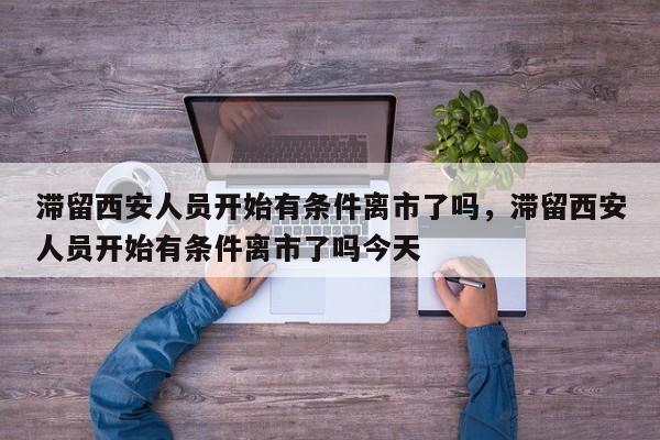 滞留西安人员开始有条件离市了吗，滞留西安人员开始有条件离市了吗今天