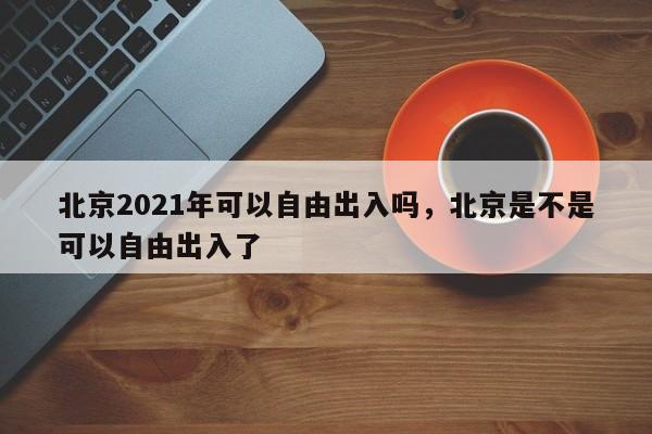 北京2021年可以自由出入吗，北京是不是可以自由出入了