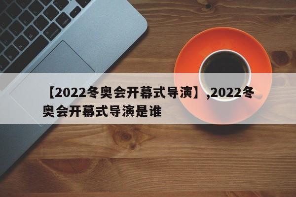 【2022冬奥会开幕式导演】,2022冬奥会开幕式导演是谁