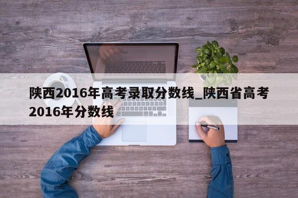 陕西2016年高考录取分数线_陕西省高考2016年分数线
