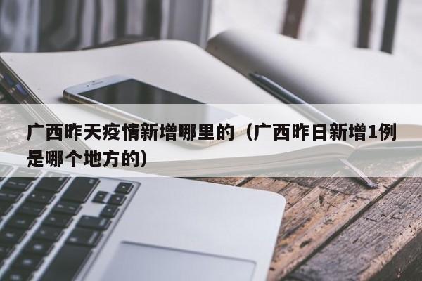 广西昨天疫情新增哪里的（广西昨日新增1例是哪个地方的）