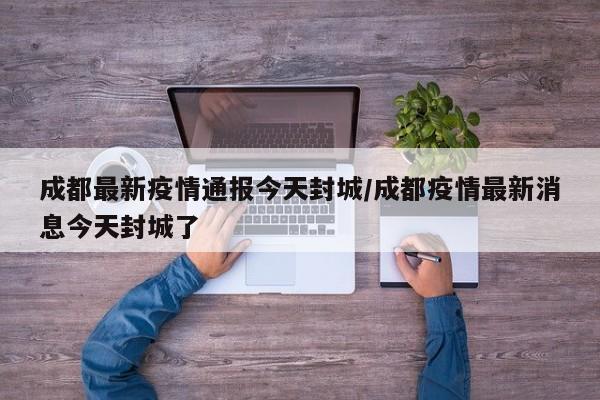 成都最新疫情通报今天封城/成都疫情最新消息今天封城了