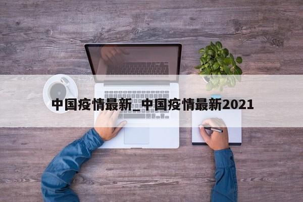 中国疫情最新_中国疫情最新2021