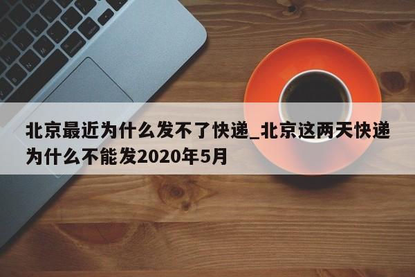 北京最近为什么发不了快递_北京这两天快递为什么不能发2020年5月