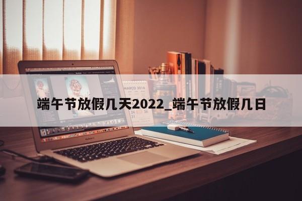 端午节放假几天2022_端午节放假几日