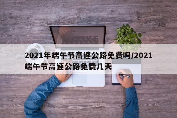 2021年端午节高速公路免费吗/2021端午节高速公路免费几天