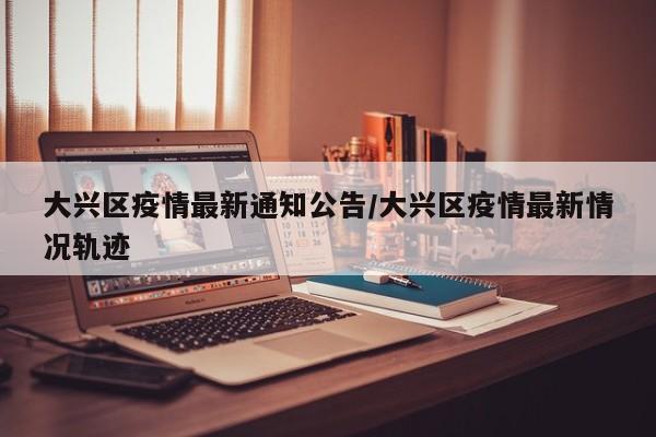 大兴区疫情最新通知公告/大兴区疫情最新情况轨迹