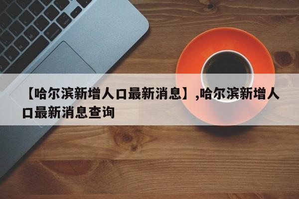 【哈尔滨新增人口最新消息】,哈尔滨新增人口最新消息查询
