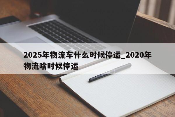 2025年物流车什么时候停运_2020年物流啥时候停运