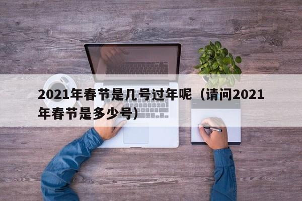 2021年春节是几号过年呢（请问2021年春节是多少号）