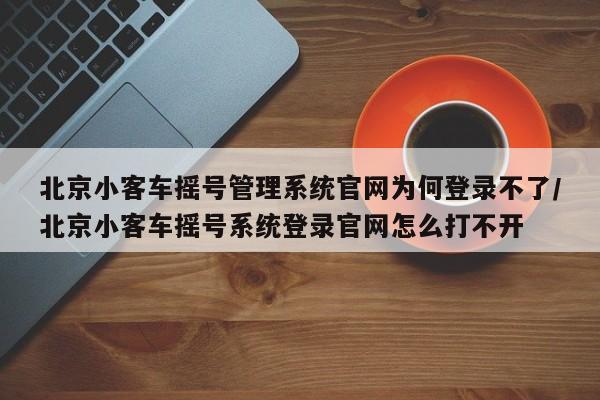北京小客车摇号管理系统官网为何登录不了/北京小客车摇号系统登录官网怎么打不开