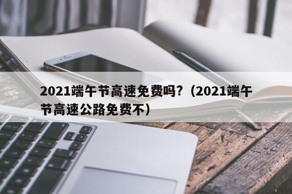 2021端午节高速免费吗?（2021端午节高速公路免费不）