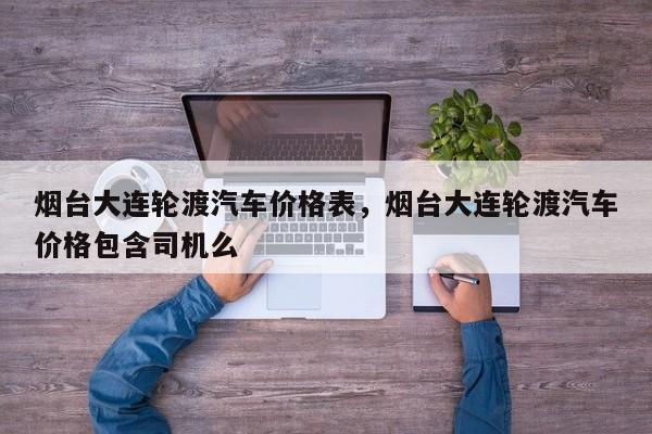烟台大连轮渡汽车价格表，烟台大连轮渡汽车价格包含司机么
