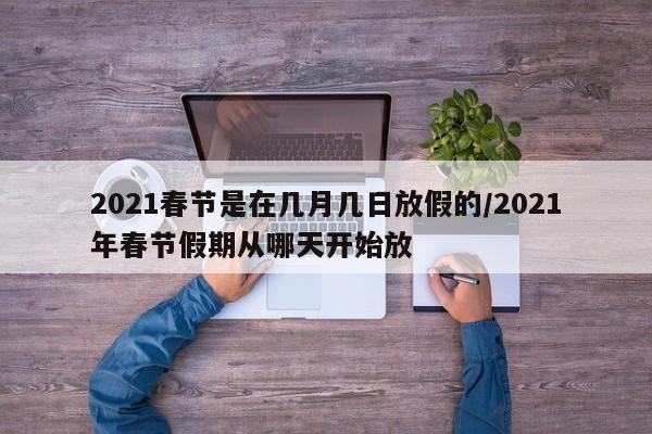 2021春节是在几月几日放假的/2021年春节假期从哪天开始放