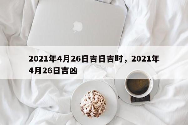 2021年4月26日吉日吉时，2021年4月26日吉凶