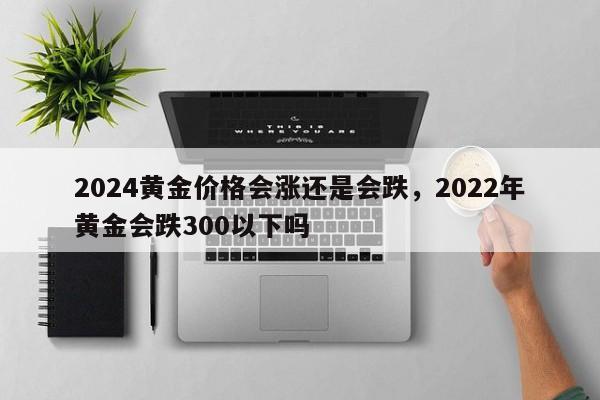 2024黄金价格会涨还是会跌，2022年黄金会跌300以下吗