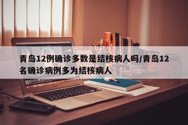 青岛12例确诊多数是结核病人吗/青岛12名确诊病例多为结核病人