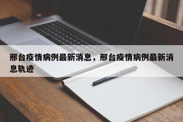 邢台疫情病例最新消息，邢台疫情病例最新消息轨迹