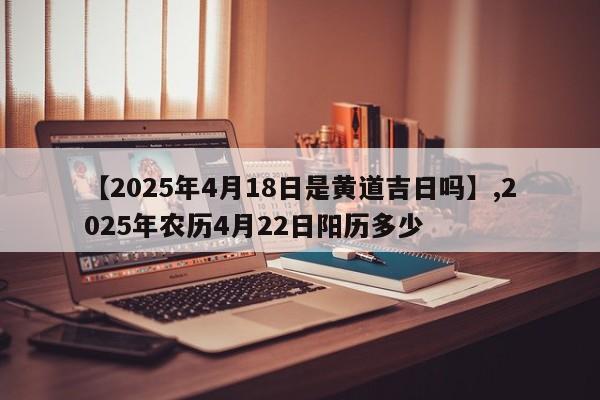 【2025年4月18日是黄道吉日吗】,2025年农历4月22日阳历多少
