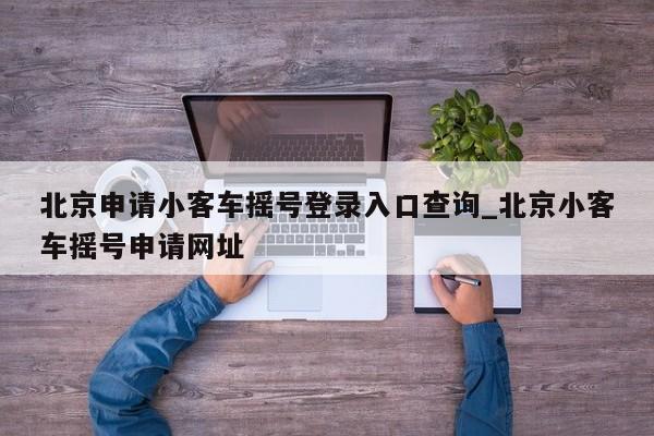 北京申请小客车摇号登录入口查询_北京小客车摇号申请网址