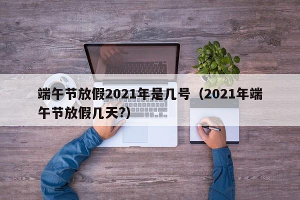 端午节放假2021年是几号（2021年端午节放假几天?）