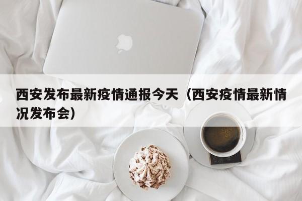 西安发布最新疫情通报今天（西安疫情最新情况发布会）