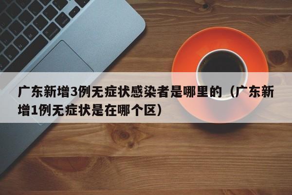 广东新增3例无症状感染者是哪里的（广东新增1例无症状是在哪个区）