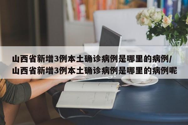 山西省新增3例本土确诊病例是哪里的病例/山西省新增3例本土确诊病例是哪里的病例呢