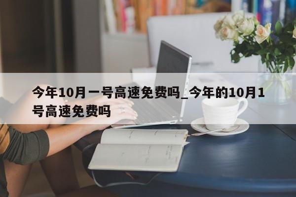 今年10月一号高速免费吗_今年的10月1号高速免费吗