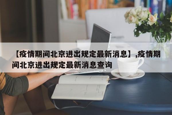 【疫情期间北京进出规定最新消息】,疫情期间北京进出规定最新消息查询