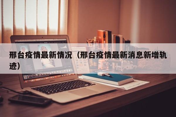 邢台疫情最新情况（邢台疫情最新消息新增轨迹）