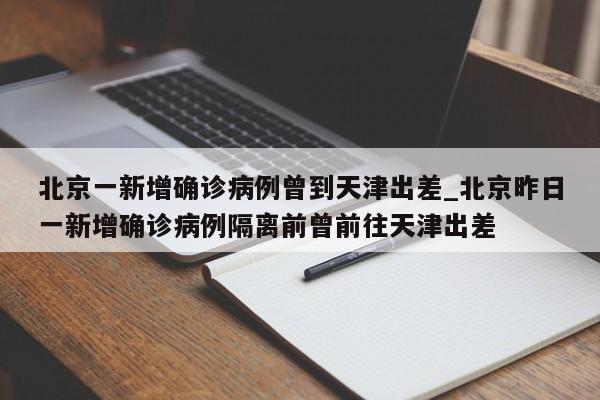 北京一新增确诊病例曾到天津出差_北京昨日一新增确诊病例隔离前曾前往天津出差