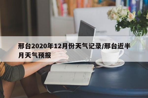 邢台2020年12月份天气记录/邢台近半月天气预报