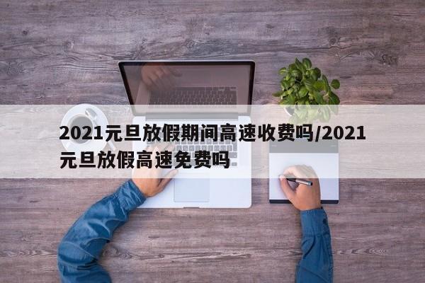 2021元旦放假期间高速收费吗/2021元旦放假高速免费吗